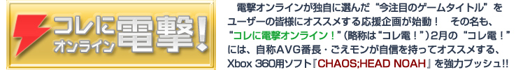 コレ電！とは？ 　電撃オンラインが独自に選んだ“今注目のゲームタイトル”をユーザーの皆様にオススメする応援企画が始動！　その名も、“コレに電撃オンライン！”（略称は“コレ電！”）2月の“コレ電！”には、自称AVG番長・ごえモンが自信を持ってオススメする、Xbox 360用ソフト『CHAOS;HEAD NOAH』を強力プッシュ!!